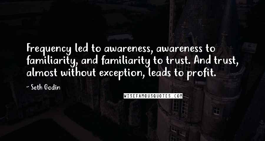 Seth Godin Quotes: Frequency led to awareness, awareness to familiarity, and familiarity to trust. And trust, almost without exception, leads to profit.