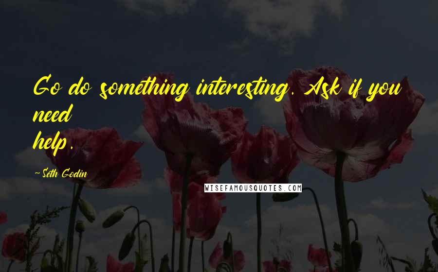 Seth Godin Quotes: Go do something interesting. Ask if you need help.