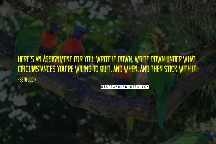 Seth Godin Quotes: Here's an assignment for you: Write it down. Write down under what circumstances you're willing to quit. And when. And then stick with it.