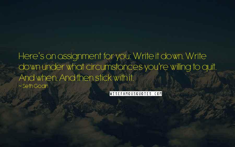 Seth Godin Quotes: Here's an assignment for you: Write it down. Write down under what circumstances you're willing to quit. And when. And then stick with it.