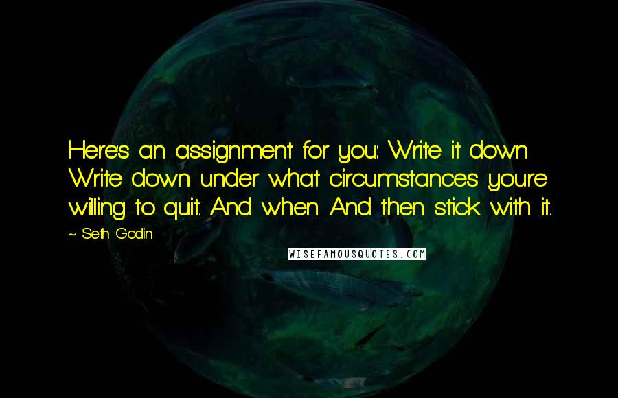 Seth Godin Quotes: Here's an assignment for you: Write it down. Write down under what circumstances you're willing to quit. And when. And then stick with it.