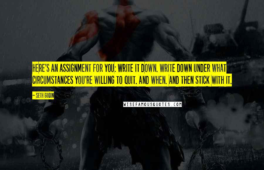 Seth Godin Quotes: Here's an assignment for you: Write it down. Write down under what circumstances you're willing to quit. And when. And then stick with it.