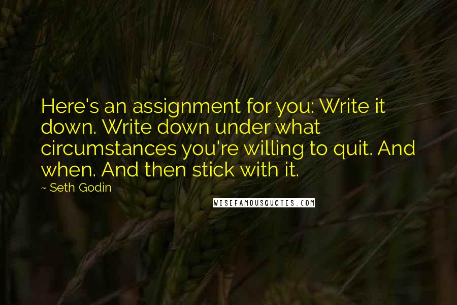 Seth Godin Quotes: Here's an assignment for you: Write it down. Write down under what circumstances you're willing to quit. And when. And then stick with it.