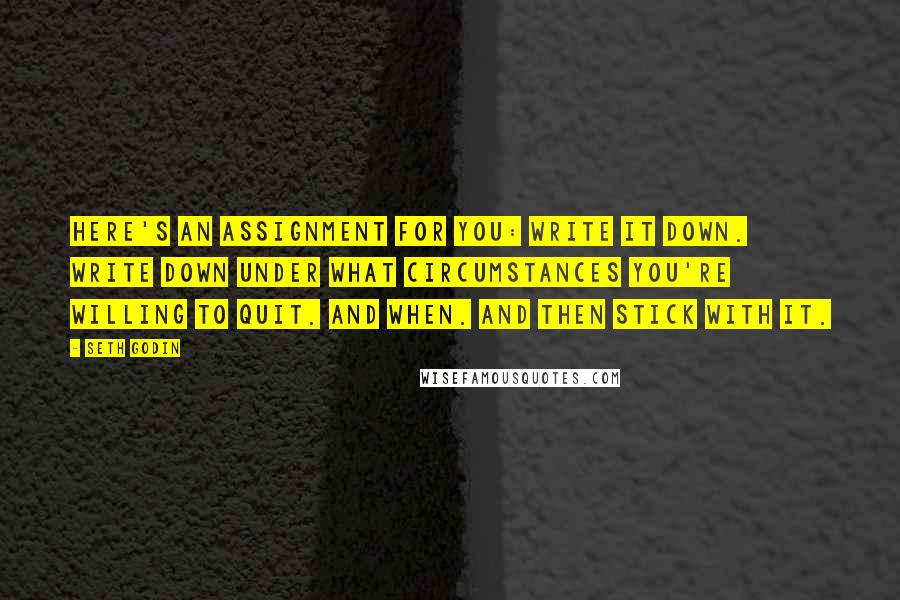 Seth Godin Quotes: Here's an assignment for you: Write it down. Write down under what circumstances you're willing to quit. And when. And then stick with it.