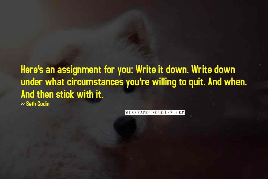 Seth Godin Quotes: Here's an assignment for you: Write it down. Write down under what circumstances you're willing to quit. And when. And then stick with it.