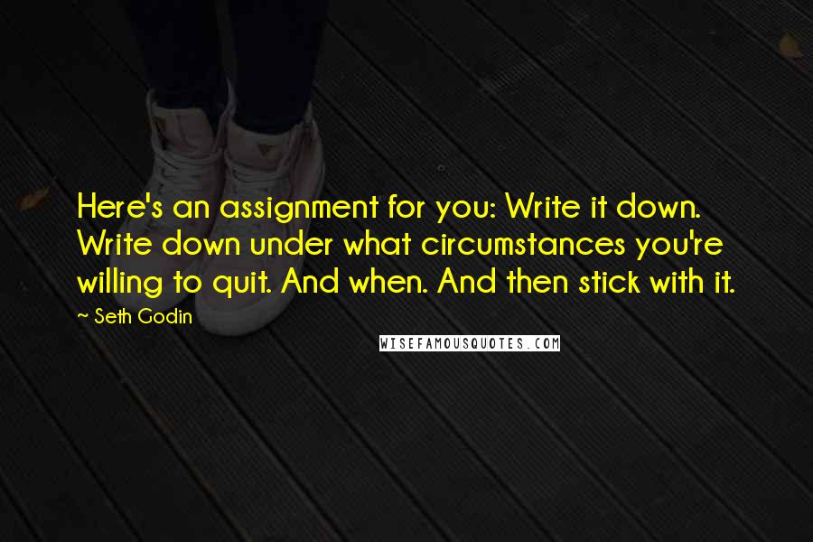 Seth Godin Quotes: Here's an assignment for you: Write it down. Write down under what circumstances you're willing to quit. And when. And then stick with it.