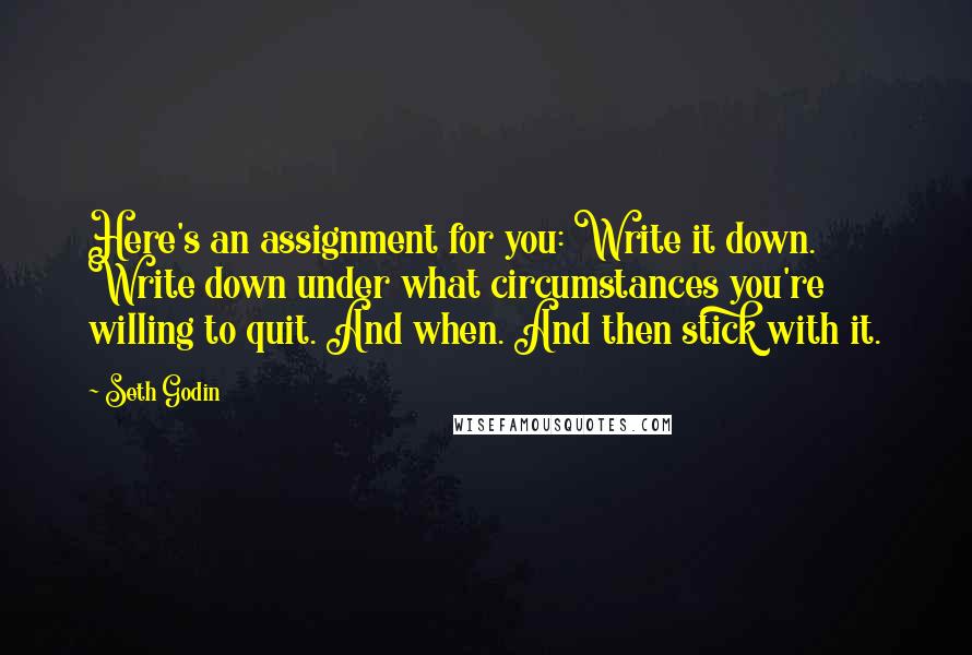 Seth Godin Quotes: Here's an assignment for you: Write it down. Write down under what circumstances you're willing to quit. And when. And then stick with it.
