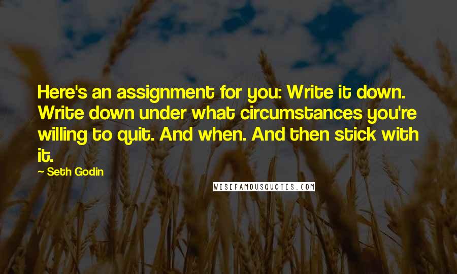 Seth Godin Quotes: Here's an assignment for you: Write it down. Write down under what circumstances you're willing to quit. And when. And then stick with it.