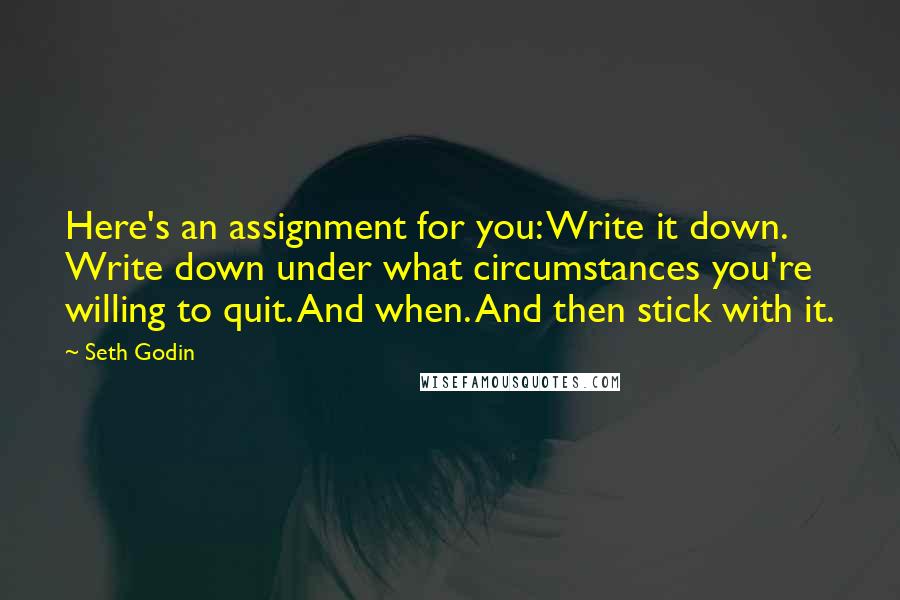 Seth Godin Quotes: Here's an assignment for you: Write it down. Write down under what circumstances you're willing to quit. And when. And then stick with it.