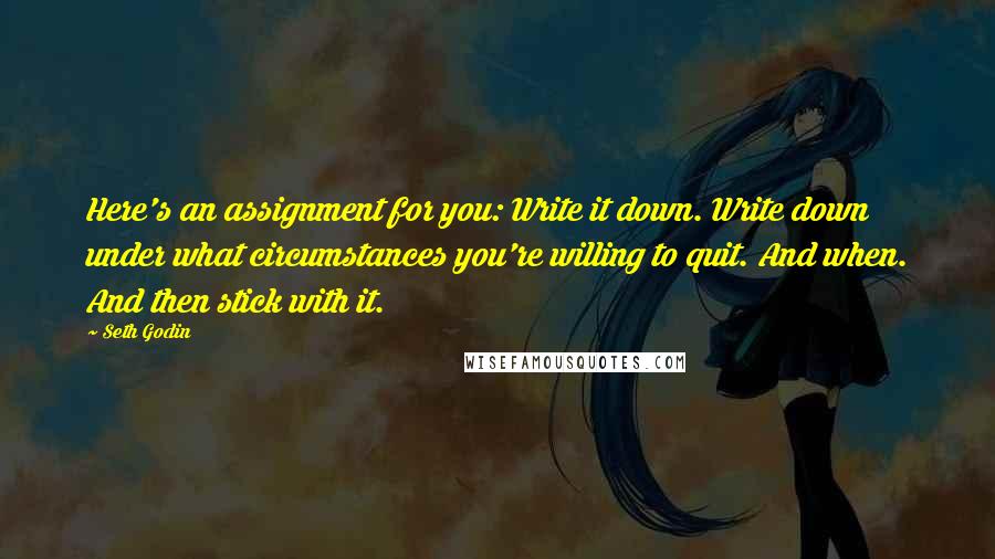 Seth Godin Quotes: Here's an assignment for you: Write it down. Write down under what circumstances you're willing to quit. And when. And then stick with it.