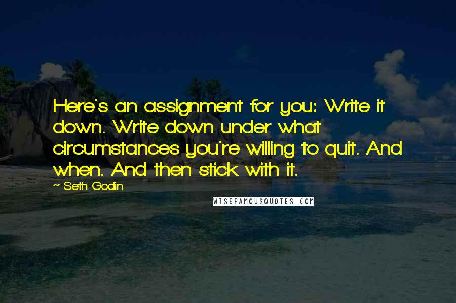Seth Godin Quotes: Here's an assignment for you: Write it down. Write down under what circumstances you're willing to quit. And when. And then stick with it.
