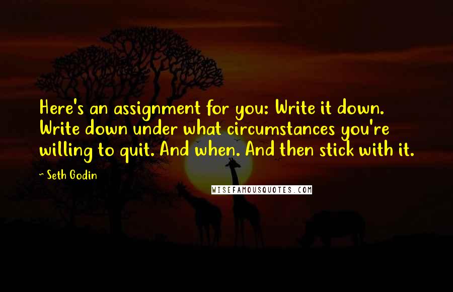 Seth Godin Quotes: Here's an assignment for you: Write it down. Write down under what circumstances you're willing to quit. And when. And then stick with it.