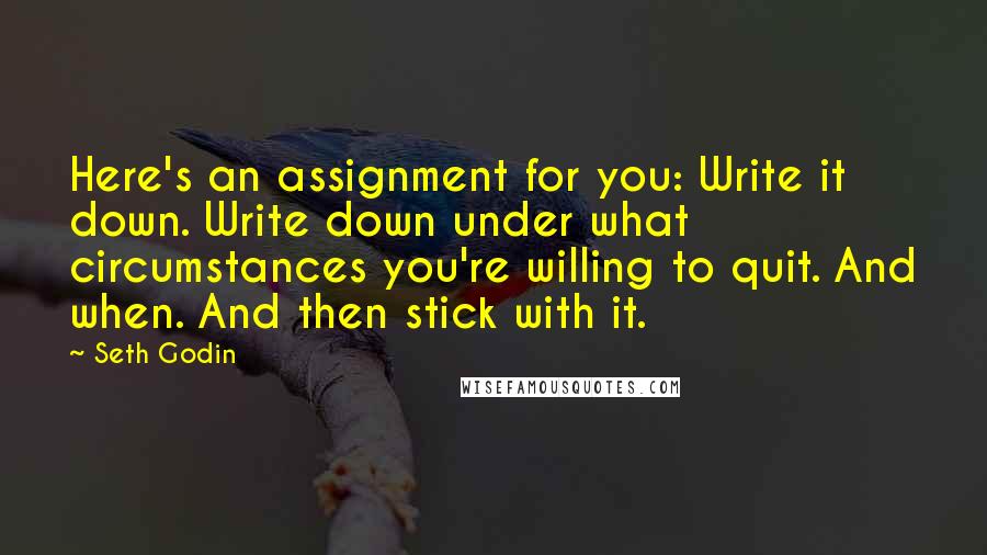 Seth Godin Quotes: Here's an assignment for you: Write it down. Write down under what circumstances you're willing to quit. And when. And then stick with it.