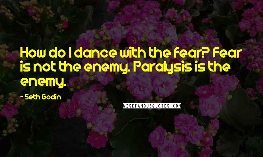 Seth Godin Quotes: How do I dance with the fear? Fear is not the enemy. Paralysis is the enemy.