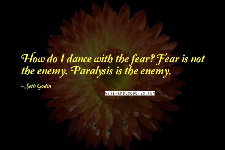 Seth Godin Quotes: How do I dance with the fear? Fear is not the enemy. Paralysis is the enemy.