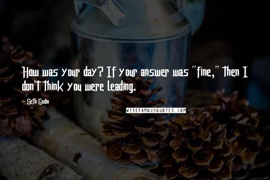 Seth Godin Quotes: How was your day? If your answer was "fine," then I don't think you were leading.