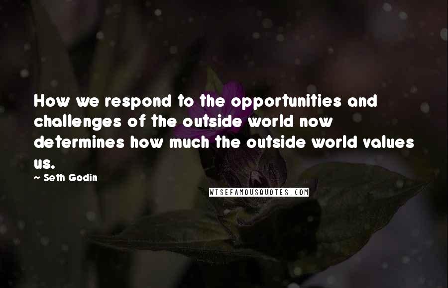 Seth Godin Quotes: How we respond to the opportunities and challenges of the outside world now determines how much the outside world values us.