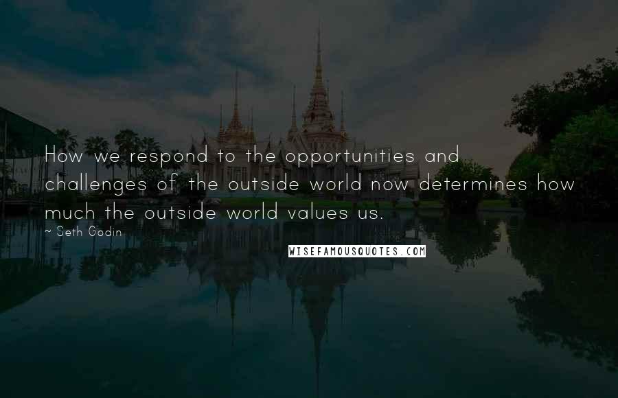 Seth Godin Quotes: How we respond to the opportunities and challenges of the outside world now determines how much the outside world values us.