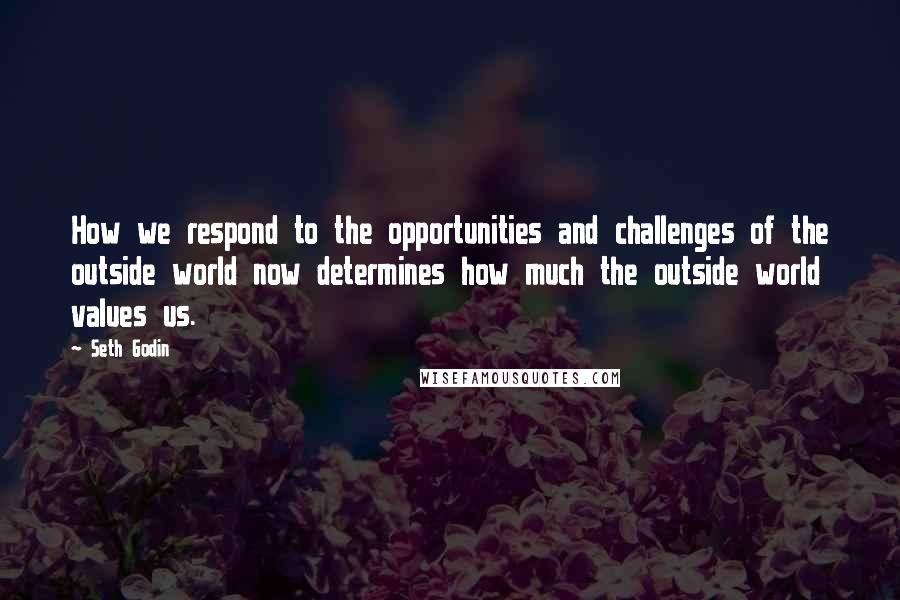 Seth Godin Quotes: How we respond to the opportunities and challenges of the outside world now determines how much the outside world values us.