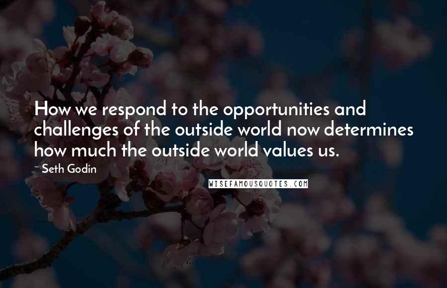 Seth Godin Quotes: How we respond to the opportunities and challenges of the outside world now determines how much the outside world values us.