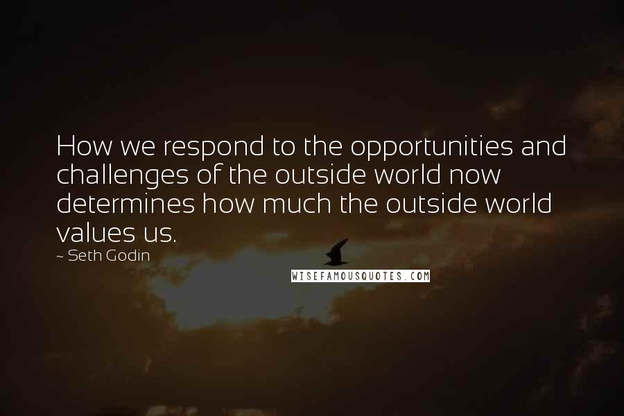 Seth Godin Quotes: How we respond to the opportunities and challenges of the outside world now determines how much the outside world values us.