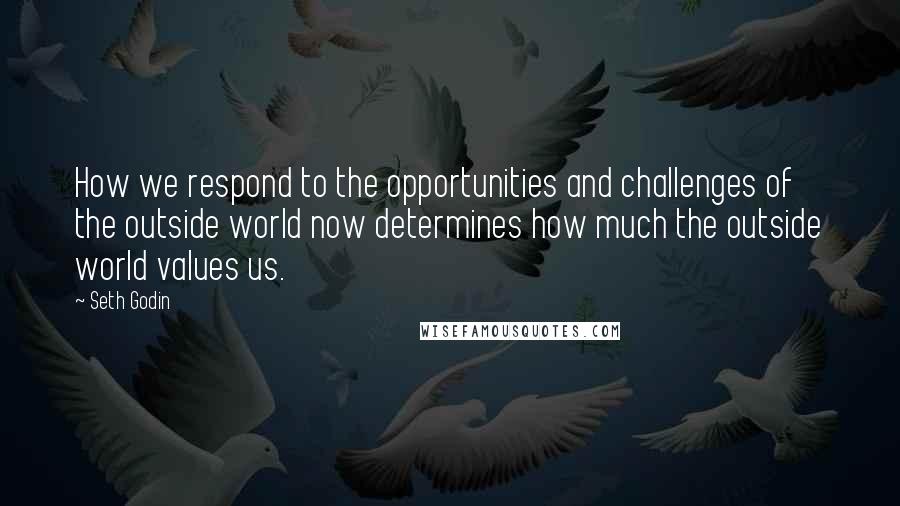 Seth Godin Quotes: How we respond to the opportunities and challenges of the outside world now determines how much the outside world values us.