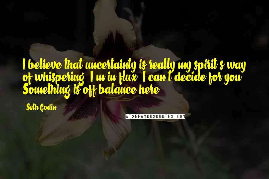 Seth Godin Quotes: I believe that uncertainty is really my spirit's way of whispering, I'm in flux. I can't decide for you. Something is off-balance here.