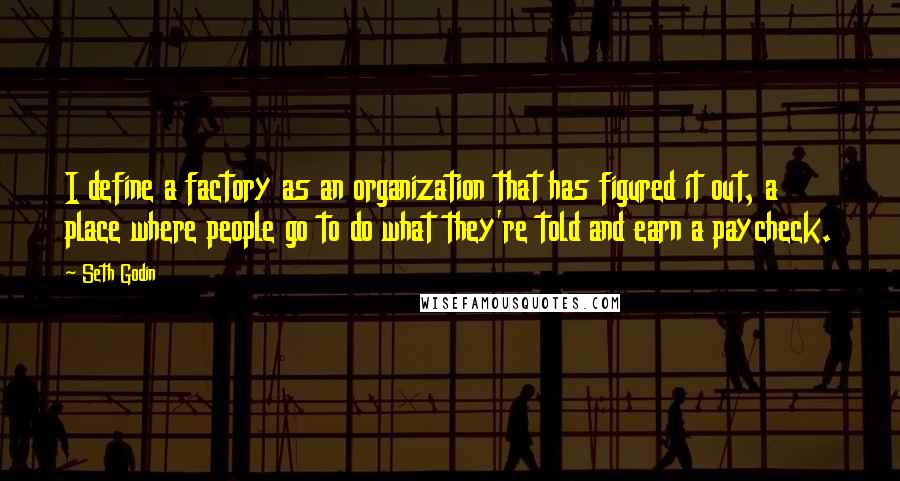 Seth Godin Quotes: I define a factory as an organization that has figured it out, a place where people go to do what they're told and earn a paycheck.