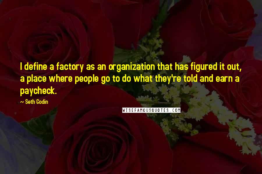 Seth Godin Quotes: I define a factory as an organization that has figured it out, a place where people go to do what they're told and earn a paycheck.