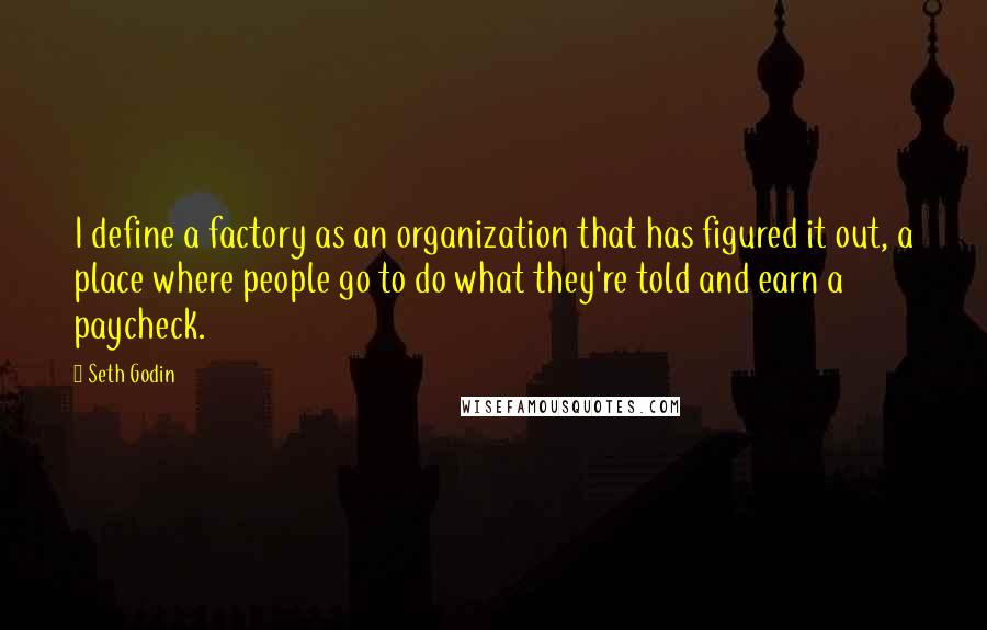 Seth Godin Quotes: I define a factory as an organization that has figured it out, a place where people go to do what they're told and earn a paycheck.