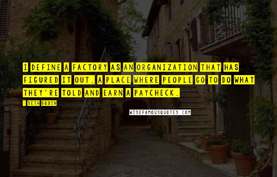 Seth Godin Quotes: I define a factory as an organization that has figured it out, a place where people go to do what they're told and earn a paycheck.