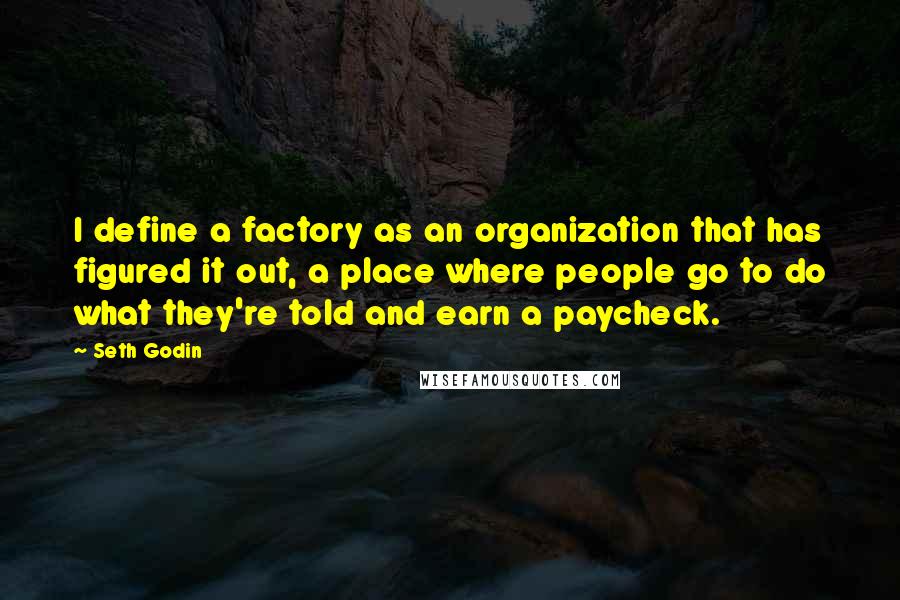 Seth Godin Quotes: I define a factory as an organization that has figured it out, a place where people go to do what they're told and earn a paycheck.