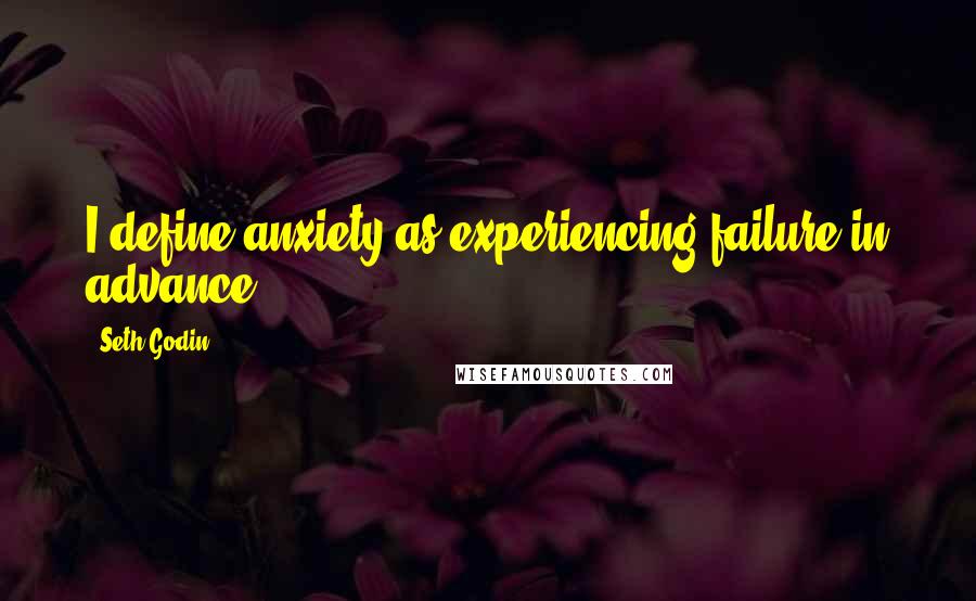 Seth Godin Quotes: I define anxiety as experiencing failure in advance.