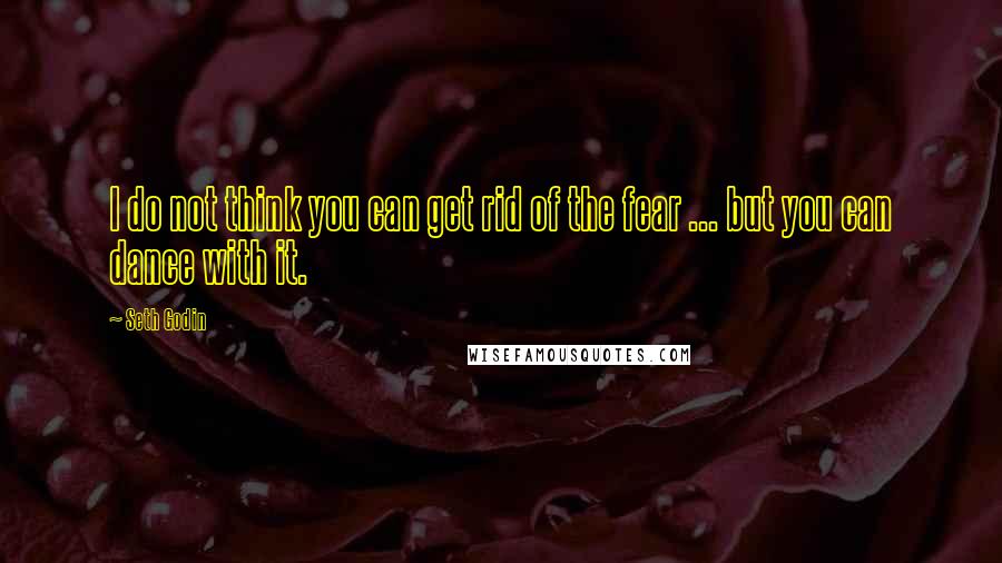 Seth Godin Quotes: I do not think you can get rid of the fear ... but you can dance with it.