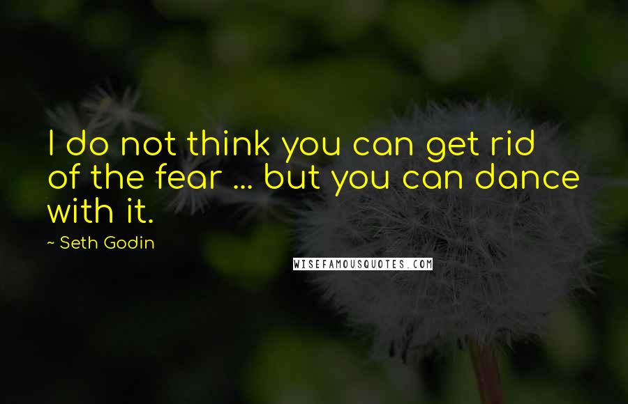 Seth Godin Quotes: I do not think you can get rid of the fear ... but you can dance with it.