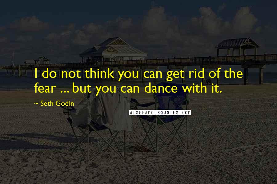 Seth Godin Quotes: I do not think you can get rid of the fear ... but you can dance with it.