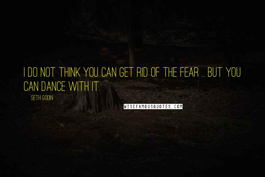 Seth Godin Quotes: I do not think you can get rid of the fear ... but you can dance with it.