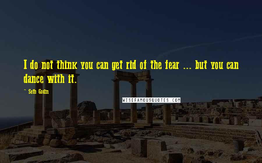 Seth Godin Quotes: I do not think you can get rid of the fear ... but you can dance with it.