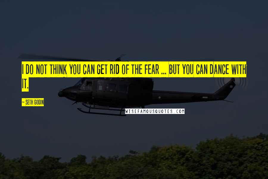 Seth Godin Quotes: I do not think you can get rid of the fear ... but you can dance with it.