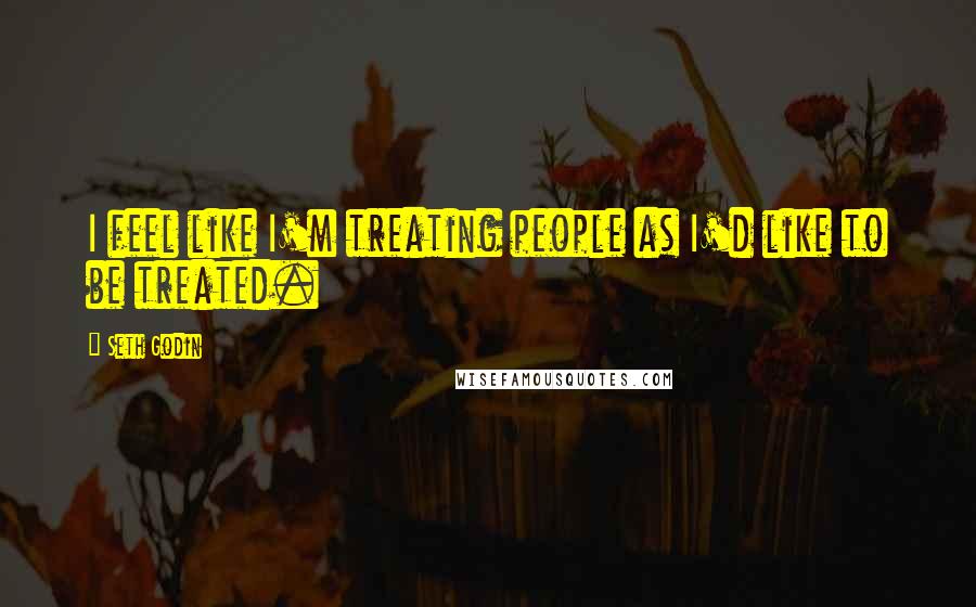 Seth Godin Quotes: I feel like I'm treating people as I'd like to be treated.