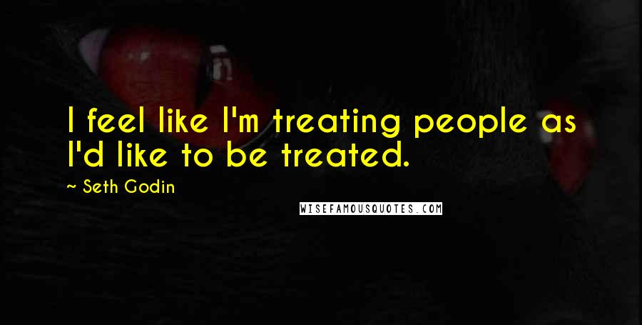 Seth Godin Quotes: I feel like I'm treating people as I'd like to be treated.