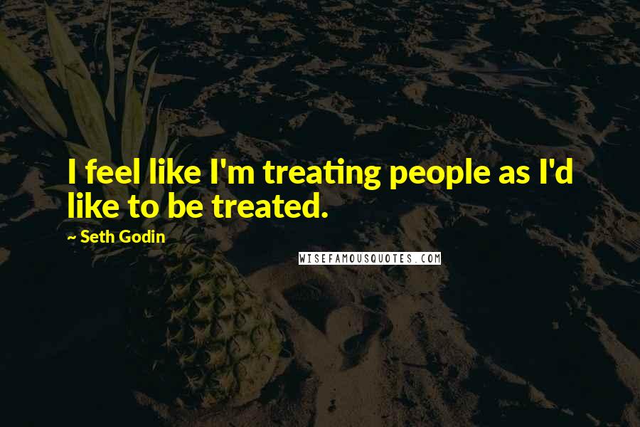 Seth Godin Quotes: I feel like I'm treating people as I'd like to be treated.