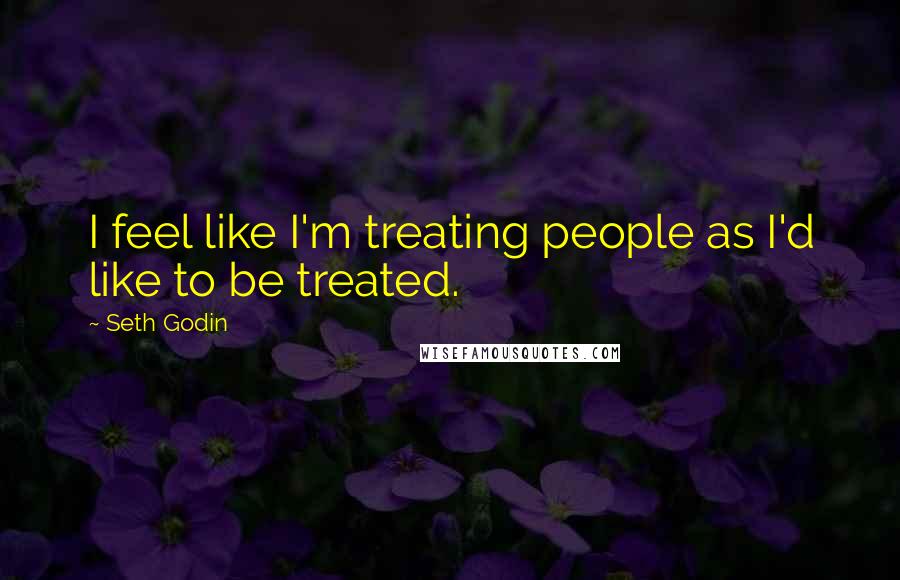 Seth Godin Quotes: I feel like I'm treating people as I'd like to be treated.