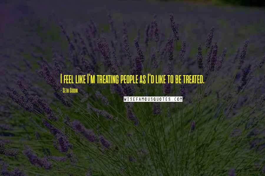 Seth Godin Quotes: I feel like I'm treating people as I'd like to be treated.