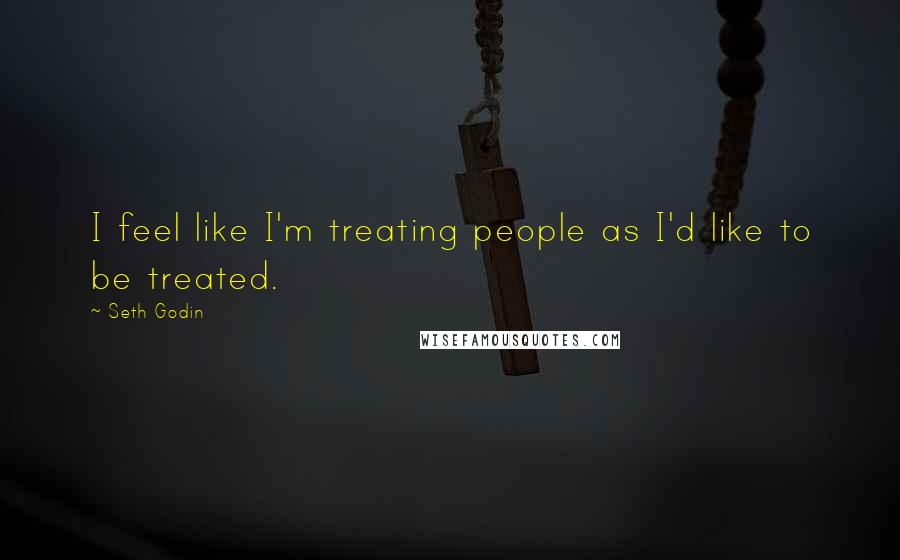 Seth Godin Quotes: I feel like I'm treating people as I'd like to be treated.