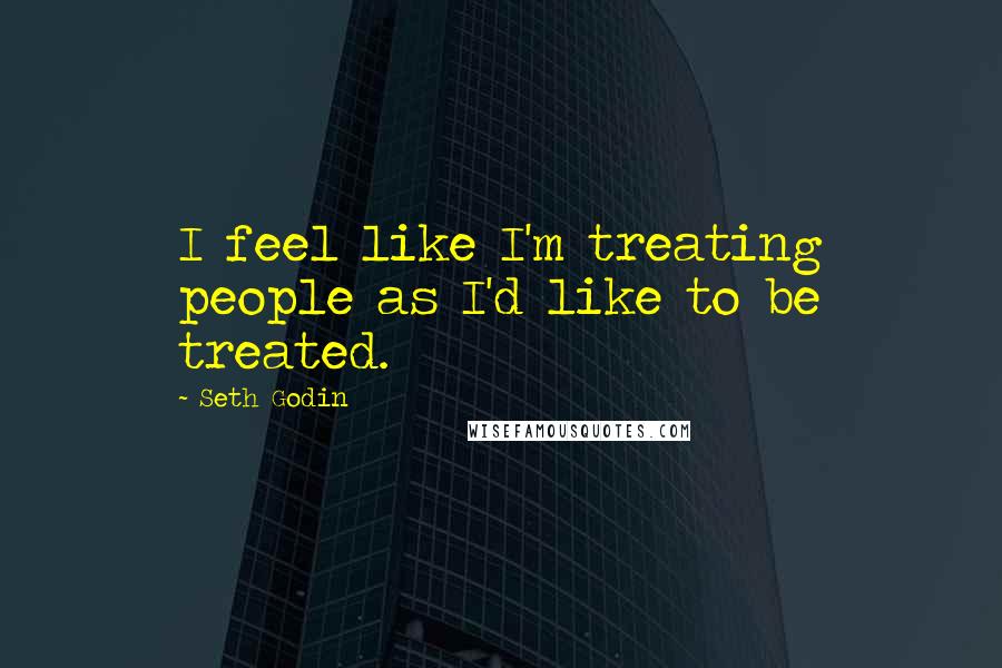 Seth Godin Quotes: I feel like I'm treating people as I'd like to be treated.