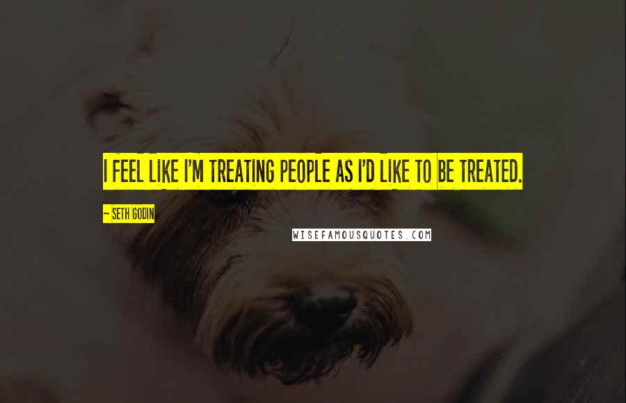 Seth Godin Quotes: I feel like I'm treating people as I'd like to be treated.