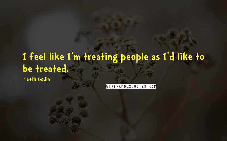 Seth Godin Quotes: I feel like I'm treating people as I'd like to be treated.