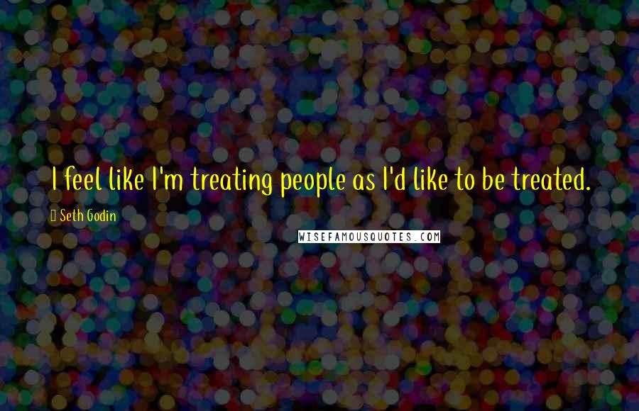 Seth Godin Quotes: I feel like I'm treating people as I'd like to be treated.