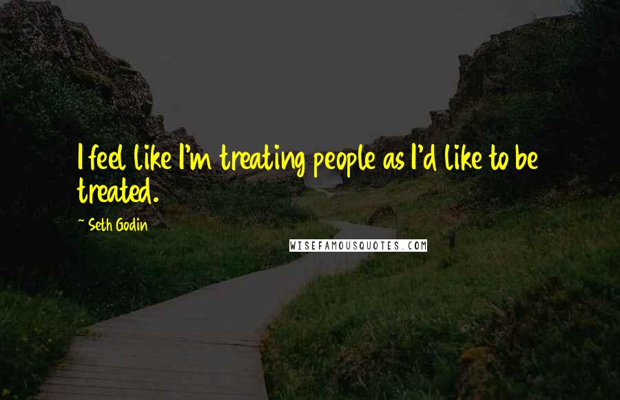 Seth Godin Quotes: I feel like I'm treating people as I'd like to be treated.